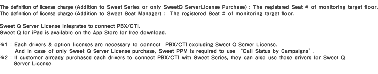 The definition of license charge (Addition to Sweet Series or only Sweet Q Server License Purchase) :  The registered Seat # of monitoring target floor.The definition of license charge (Addition to Sweet Seat Manager) :  The registered Seat # of monitoring target floor. 
Sweet Q Server License integrates to connect PBX/CTI. Sweet Q for iPad is available on the App Store for free download. ※1 : Each drivers & option licenses are necessary to connect  PBX/CTI excluding Sweet Q Server License. And in case of only Sweet Q Server License purchase, Sweet PPM is required to use Call Status by Campaigns.
※2 : If customer already purchased each drivers to connect PBX/CTI with Sweet Series, they can also use those drivers for Sweet Q Server License. 