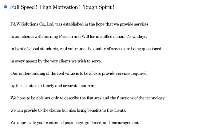 Full Speed !  High Motivation !  Tough Spirit !  P&W Solutions Co., Ltd. was established in the hope that we provide services to our clients with burning Passion and Will for unruffled action.  Nowadays, in light of global standards, real value and the quality of service are being questioned in every aspect by the very clients we wish to serve.
Our understanding of the real value is to be able to provide services required by the clients in a timely and accurate manner. We hope to be able not only to describe the features and the functions of the technology we can provide to the clients but also bring benefits to the clients. We appreciate your continued patronage, guidance, and encouragement.