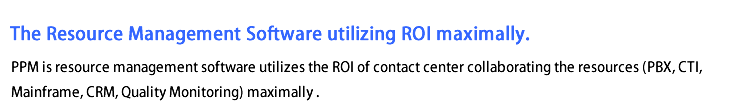 The Resource Management Software utilizing ROI maximally.
PPM is resource management software utilizes the ROI of contact center
collaborating the resource (PBX, CTI, Mainframe, CRM, Quality Monitoring) maximally.