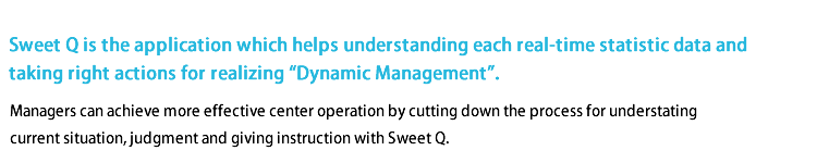 
Sweet Q is the application which helps understanding each real-time statistic data and taking right actions for realizing 'Dynamic Management'.

Managers can achieve more effective center operation by cutting down the process for understanding current situation, judgment and giving instruction with Sweet Q.
