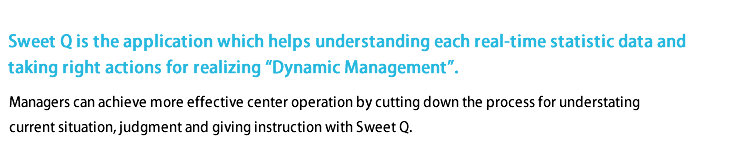Sweet Q is the application which helps understanding each real-time statistic data and taking right actions for realizing 'Dynamic Management'.
Managers can achieve more effective center operation by cutting down the process for understanding current situation, judgment and giving instruction with Sweet Q.
Sweet Q is the application which helps understanding each real-time statistic data and taking right actions for realizing 'Dynamic Management'.
Managers can achieve more effective center operation by cutting down the process for understanding current situation, judgment and giving instruction with Sweet Q.