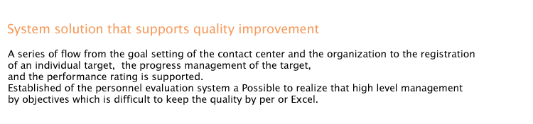 System solution that supports quality improvement

A series of flow from the goal setting of the contact center and the organization to the registration of an individual target,  the progress management of the target, and the performance rating is supported.
Established of the personnel evaluation system a Possible to realize that high level management by objectives which is difficult to keep the quality by per or Excel.

