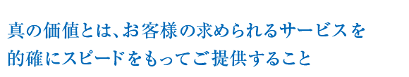 真の価値とは、お客様の求められるサービスを的確にスピードをもってご提供すること