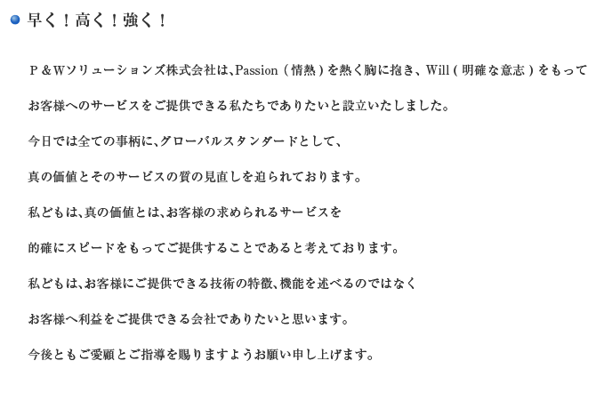 早く！高く！強く！ P&Wソリューションズ株式会社は、Passion(情熱)を熱く胸に抱き、 Will(明確な意志)をもってお客様へのサービスをご提供できる私たちでありたいと設立いたしました。今日では全ての事柄に、グローバルスタンダードとして、真の価値とそのサービスの質の見直しを迫られております。私どもは、真の価値とは、お客様の求められるサービスを的確にスピードをもってご提供することであると考えております。私どもは、お客様にご提供できる技術の特徴、機能を述べるのではなくお客様へ利益をご提供できる会社でありたいと思います。今後ともご愛顧とご指導を賜りますようお願い申し上げます。