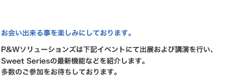 お会い出来る事を楽しみにしております。P&Wソリューションズは下記イベントにて出展および講演を行い、Sweet Seriesの最新機能などを紹介します。多数のご参加をお待ちしております。