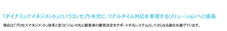 「ダイナミックマネジメント」というコンセプトを元に、リアルタイム対応を実現するソリューションへと成長
現在は「プロセスマネジメント」改革というビジョンのもと経営者の意思決定をサポートするシステムとしてさらなる進化を遂げています。
「ダイナミックマネジメント」というコンセプトを元に、リアルタイム対応を実現するソリューションへと成長
現在は「プロセスマネジメント」改革というビジョンのもと経営者の意思決定をサポートするシステムとしてさらなる進化を遂げています。