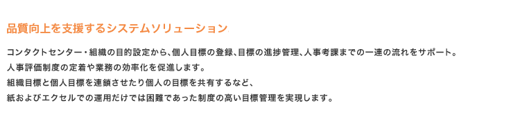 品質向上を支援するシステムソリューション
コンタクトセンター・組織の目的設定から、個人目標の登録、目標の進捗管理、人事考課までの一連の流れをサポート。
人事評価制度の定着や業務の効率化を促進します。
組織目標と個人目標を連鎖させたり個人の目標を共有するなど、
紙およびエクセルでの運用だけでは困難であった制度の高い目標管理を実現します。
品質向上を支援するシステムソリューション
コンタクトセンター・組織の目的設定から、個人目標の登録、目標の進捗管理、人事考課までの一連の流れをサポート。
人事評価制度の定着や業務の効率化を促進します。
組織目標と個人目標を連鎖させたり個人の目標を共有するなど、
紙およびエクセルでの運用だけでは困難であった制度の高い目標管理を実現します。