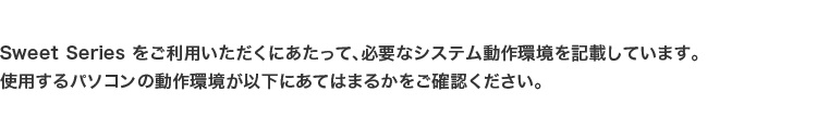 Sweet Series をご利用いただくにあたって、必要なシステム動作環境を記載しています。
使用するパソコンの動作環境が以下にあてはまるかをご確認ください。
